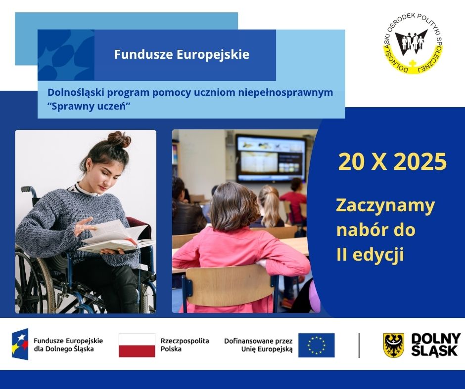 Grafika – Zaczynamy nabór do II edycji Na pierwszym planie znajdują się 2 zdjęcia: Na zdjęciu z lewej strony znajduje się dziewczyna siedząca na wózku inwalidzkim, przeglądająca kalendarz. Na zdjęciu umieszczonym w środkowej części jest grupa dzieci siedzących w ławkach szkolnych w klasie. Z przodu umieszczona jest tablica. za się do odpowiedzi przez podniesienie ręki. W tle stoi nauczycielka. Obok zdjęć, po ich prawej stronie na niebieskim tle znajduje się napis: 20 X 2025 Zaczynamy nabór do II edycji. W górnej części grafiki są 3 niebieskie prostokąty, na których znajdują się napisy: Fundusze Europejskie oraz Dolnośląski program pomocy uczniom niepełnosprawnym „Sprawny uczeń”. Poniżej zamieszczone są logotypy kolejno: Fundusze Europejskie dla Dolnego Śląska (trzy gwiazdki: biała, żółta i czerwona na niebieskim tle), flaga Rzeczpospolitej Polskiej, Flaga Unii europejskiej (żółte gwiazdki ułożone w okręgu na niebieskim tle) oraz herb Województwa Dolnośląskiego (czarny orzeł na żółtym tle).